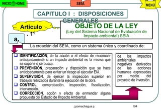 INICIO   HOME                                   SEIA                                      MENÚ

                     CAPITULO I : DISPOSICIONES
                            GENERALES
              Artículo            OBJETO DE LA LEY
                             (Ley del Sistema Nacional de Evaluación de
                . 1°                   Impacto ambiental) SEIA
         a.
                    La creación del SEIA, como un sistema único y coordinado de:

          IDENTIFICACIÓN, de la acción o el efecto de reconocer        de los impactos
              anticipadamente si un impacto ambiental es la misma que   ambientales
              se supone o se busca.                                     negativos derivados
             PREVENCIÓN, preparación y disposición que se hace         de las acciones
              anticipadamente para evitar un riesgo al ejecutar EIA.    humanas expresadas
             SUPERVISIÓN, de ejercer la inspección superior en         por     medio      del
              trabajos realizados durante la ejecución de la obra.      proyecto de inversión.
             CONTROL, comprobación, inspección, fiscalización,
              intervención.
             CORRECCIÓN, acción y efecto de enmendar alguna
              propuesta del Estudio de Impacto Ambiental.

                                              j.pomachagua p.                    104
 