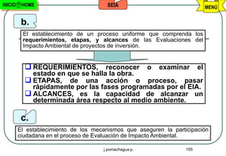 INICIO    HOME                          SEIA                             MENÚ


          b.
          El establecimiento de un proceso uniforme que comprenda los
          requerimientos, etapas, y alcances de las Evaluaciones del
          Impacto Ambiental de proyectos de inversión.


            REQUERIMIENTOS,       reconocer o examinar el
             estado en que se halla la obra.
            ETAPAS, de una acción o proceso, pasar
             rápidamente por las fases programadas por el EIA.
            ALCANCES, es la capacidad de alcanzar un
             determinada área respecto al medio ambiente.

          c.
         El establecimiento de los mecanismos que aseguren la participación
         ciudadana en el proceso de Evaluación de Impacto Ambiental.

                                      j.pomachagua p.              105
 