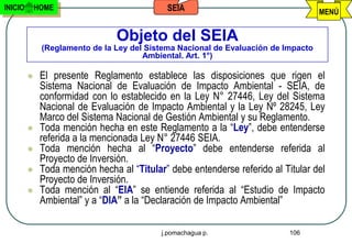 INICIO       HOME                            SEIA                                   MENÚ


                                 Objeto del SEIA
              (Reglamento de la Ley del Sistema Nacional de Evaluación de Impacto
                                       Ambiental. Art. 1°)

             El presente Reglamento establece las disposiciones que rigen el
              Sistema Nacional de Evaluación de Impacto Ambiental - SEIA, de
              conformidad con lo establecido en la Ley N° 27446, Ley del Sistema
              Nacional de Evaluación de Impacto Ambiental y la Ley Nº 28245, Ley
              Marco del Sistema Nacional de Gestión Ambiental y su Reglamento.
             Toda mención hecha en este Reglamento a la “Ley”, debe entenderse
              referida a la mencionada Ley N° 27446 SEIA.
             Toda mención hecha al “Proyecto” debe entenderse referida al
              Proyecto de Inversión.
             Toda mención hecha al “Titular” debe entenderse referido al Titular del
              Proyecto de Inversión.
             Toda mención al “EIA” se entiende referida al “Estudio de Impacto
              Ambiental” y a “DIA” a la “Declaración de Impacto Ambiental”

                                            j.pomachagua p.                 106
 