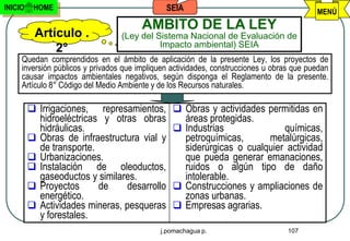 INICIO    HOME                                 SEIA                                        MENÚ
                                        AMBITO DE LA LEY
          Artículo .              (Ley del Sistema Nacional de Evaluación de
                                            Impacto ambiental) SEIA
              2°
     Quedan comprendidos en el ámbito de aplicación de la presente Ley, los proyectos de
     inversión públicos y privados que impliquen actividades, construcciones u obras que puedan
     causar impactos ambientales negativos, según disponga el Reglamento de la presente.
     Artículo 8° Código del Medio Ambiente y de los Recursos naturales.

          Irrigaciones,     represamientos,  Obras y actividades permitidas en
             hidroeléctricas y otras obras      áreas protegidas.
             hidráulicas.                      Industrias              químicas,
            Obras de infraestructura vial y    petroquímicas,      metalúrgicas,
             de transporte.                     siderúrgicas o cualquier actividad
            Urbanizaciones.                    que pueda generar emanaciones,
            Instalación de oleoductos,         ruidos o algún tipo de daño
             gaseoductos y similares.           intolerable.
            Proyectos      de     desarrollo  Construcciones y ampliaciones de
             energético.                        zonas urbanas.
            Actividades mineras, pesqueras  Empresas agrarias.
             y forestales.
                                             j.pomachagua p.                       107
 