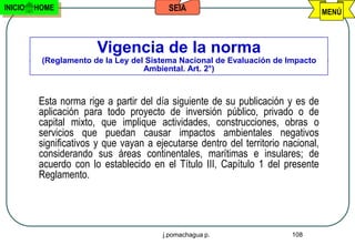 INICIO   HOME                            SEIA                                      MENÚ



                       Vigencia de la norma
          (Reglamento de la Ley del Sistema Nacional de Evaluación de Impacto
                                   Ambiental. Art. 2°)



         Esta norma rige a partir del día siguiente de su publicación y es de
         aplicación para todo proyecto de inversión público, privado o de
         capital mixto, que implique actividades, construcciones, obras o
         servicios que puedan causar impactos ambientales negativos
         significativos y que vayan a ejecutarse dentro del territorio nacional,
         considerando sus áreas continentales, marítimas e insulares; de
         acuerdo con lo establecido en el Título III, Capítulo 1 del presente
         Reglamento.




                                        j.pomachagua p.                  108
 
