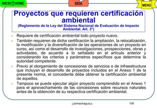 INICIO       HOME                             SEIA                                  MENÚ

             Proyectos que requieren certificación
                          ambiental
              (Reglamento de la Ley del Sistema Nacional de Evaluación de Impacto
                                       Ambiental. Art. 3°)
            Requiere de certificación ambiental todo proyecto nuevo.
            También requieren de dicha certificación la ampliación, la relocalización,
             la modificación y la diversificación de las operaciones de un proyecto en
             curso, así como el desarrollo de investigaciones, prospecciones, obras y
             actividades, de acuerdo a lo señalado en el artículo anterior y
             considerando los criterios y parámetros específicos que determine la
             autoridad competente.
            Previo al otorgamiento de concesiones de servicios o de infraestructura
             que incluyan el desarrollo de proyectos incluidos en el Anexo 1 de la
             presente norma, el concedente debe obtener la certificación ambiental
             de aquellos.
            Tampoco se puede ejecutar algún proyecto comprendido en el Anexo 1
             para el aprovechamiento de las concesiones sobre recursos naturales
             antes de la obtención de su respectiva certificación ambiental.

                                            j.pomachagua p.                  109
 