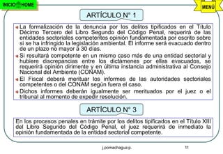 INICIO     HOME                                                                      MENÚ
                                      ARTÍCULO N° 1
          La formalización de la denuncia por los delitos tipificados en el Título
          Décimo Tercero del Libro Segundo del Código Penal, requerirá de las
          entidades sectoriales competentes opinión fundamentada por escrito sobre
          si se ha infringido la legislación ambiental. El informe será evacuado dentro
          de un plazo no mayor a 30 días.
          Si resultará competente en un mismo caso más de una entidad sectorial y
          hubiere discrepancias entre los dictámenes por ellas evacuados, se
          requerirá opinión dirimente y en última instancia administrativa al Consejo
          Nacional del Ambiente (CONAM).
          El Fiscal deberá merituar los informes de las autoridades sectoriales
          competentes o del CONAM según fuera el caso.
          Dichos informes deberán igualmente ser merituados por el juez o el
          tribunal al momento de expedir resolución.

                                      ARTÍCULO N° 3
         En los procesos penales en trámite por los delitos tipificados en el Título XIII
         del Libro Segundo del Código Penal, el juez requerirá de inmediato la
         opinión fundamentada de la entidad sectorial competente.

                                            j.pomachagua p.                   11
 