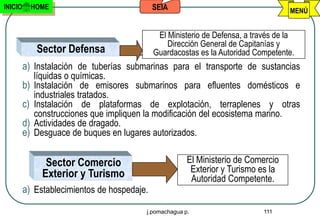 INICIO     HOME                              SEIA                                   MENÚ


                                              El Ministerio de Defensa, a través de la
                                                 Dirección General de Capitanías y
            Sector Defensa                   Guardacostas es la Autoridad Competente.
         a) Instalación de tuberías submarinas para el transporte de sustancias
            líquidas o químicas.
         b) Instalación de emisores submarinos para efluentes domésticos e
            industriales tratados.
         c) Instalación de plataformas de explotación, terraplenes y otras
            construcciones que impliquen la modificación del ecosistema marino.
         d) Actividades de dragado.
         e) Desguace de buques en lugares autorizados.

               Sector Comercio                         El Ministerio de Comercio
              Exterior y Turismo                        Exterior y Turismo es la
                                                        Autoridad Competente.
         a) Establecimientos de hospedaje.

                                         j.pomachagua p.                     111
 