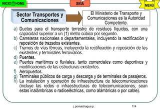 INICIO   HOME                                SEIA                                  MENÚ

          Sector Transportes y                        El Ministerio de Transporte y
            Comunicaciones                           Comunicaciones es la Autoridad
                                                              Competente.
         a)   Ductos para el transporte terrestre de residuos líquidos, con una
              capacidad superior a un (1) metro cúbico por segundo.
         b)   Carreteras nacionales o departamentales, incluyendo la rectificación y
              reposición de trazados existentes.
         c)   Tramos de vías férreas, incluyendo la rectificación y reposición de las
              existentes y terminales ferroviarios.
         d)   Puentes.
         e)   Puertos marítimos o fluviales, tanto comerciales como deportivos y
              modificaciones de las estructuras existentes.
         f)   Aeropuertos.
         g)   Terminales públicos de carga y descarga y de terminales de pasajeros.
         h)   La instalación y operación de infraestructura de telecomunicaciones
              (incluye las redes o infraestructuras de telecomunicaciones, sean
              estas inalámbricas o radioeléctricas, como alámbricas o por cable).


                                           j.pomachagua p.                  114
 