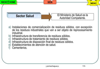 INICIO   HOME                             SEIA                                      MENÚ




                Sector Salud                         El Ministerio de Salud es la
                                                       Autoridad Competente.

         a) Instalaciones de comercialización de residuos sólidos, con excepción
            de los residuos industriales que van a ser objeto de reprocesamiento
            industrial.
         b) Infraestructura de transferencia de residuos sólidos.
         c) Infraestructura de tratamiento de residuos sólidos.
         d) Infraestructura de disposición final de residuos sólidos.
         e) Establecimientos de atención de salud.
         f) Cementerios.




                                        j.pomachagua p.                    115
 
