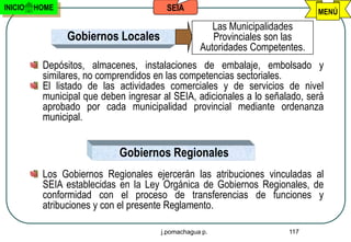 INICIO   HOME                           SEIA                                  MENÚ
                                                      Las Municipalidades
                Gobiernos Locales                     Provinciales son las
                                                   Autoridades Competentes.
          Depósitos, almacenes, instalaciones de embalaje, embolsado y
          similares, no comprendidos en las competencias sectoriales.
          El listado de las actividades comerciales y de servicios de nivel
          municipal que deben ingresar al SEIA, adicionales a lo señalado, será
          aprobado por cada municipalidad provincial mediante ordenanza
          municipal.


                            Gobiernos Regionales
          Los Gobiernos Regionales ejercerán las atribuciones vinculadas al
          SEIA establecidas en la Ley Orgánica de Gobiernos Regionales, de
          conformidad con el proceso de transferencias de funciones y
          atribuciones y con el presente Reglamento.

                                       j.pomachagua p.                 117
 