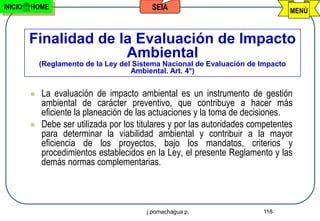 INICIO   HOME                              SEIA                                    MENÚ



         Finalidad de la Evaluación de Impacto
                       Ambiental
             (Reglamento de la Ley del Sistema Nacional de Evaluación de Impacto
                                      Ambiental. Art. 4°)


            La evaluación de impacto ambiental es un instrumento de gestión
             ambiental de carácter preventivo, que contribuye a hacer más
             eficiente la planeación de las actuaciones y la toma de decisiones.
            Debe ser utilizada por los titulares y por las autoridades competentes
             para determinar la viabilidad ambiental y contribuir a la mayor
             eficiencia de los proyectos, bajo los mandatos, criterios y
             procedimientos establecidos en la Ley, el presente Reglamento y las
             demás normas complementarias.



                                          j.pomachagua p.                 118
 