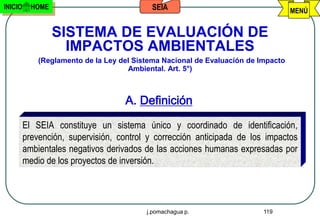 INICIO     HOME                            SEIA                                    MENÚ


                  SISTEMA DE EVALUACIÓN DE
                    IMPACTOS AMBIENTALES
             (Reglamento de la Ley del Sistema Nacional de Evaluación de Impacto
                                     Ambiental. Art. 5°)



                                    A. Definición

         El SEIA constituye un sistema único y coordinado de identificación,
         prevención, supervisión, control y corrección anticipada de los impactos
         ambientales negativos derivados de las acciones humanas expresadas por
         medio de los proyectos de inversión.




                                          j.pomachagua p.                 119
 