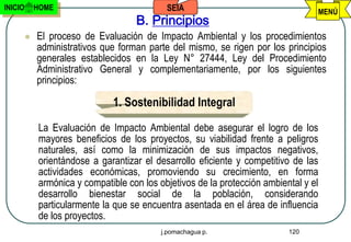INICIO       HOME                            SEIA                                  MENÚ
                                     B. Principios
            El proceso de Evaluación de Impacto Ambiental y los procedimientos
             administrativos que forman parte del mismo, se rigen por los principios
             generales establecidos en la Ley N° 27444, Ley del Procedimiento
             Administrativo General y complementariamente, por los siguientes
             principios:

                               1. Sostenibilidad Integral
             La Evaluación de Impacto Ambiental debe asegurar el logro de los
             mayores beneficios de los proyectos, su viabilidad frente a peligros
             naturales, así como la minimización de sus impactos negativos,
             orientándose a garantizar el desarrollo eficiente y competitivo de las
             actividades económicas, promoviendo su crecimiento, en forma
             armónica y compatible con los objetivos de la protección ambiental y el
             desarrollo bienestar social de la población, considerando
             particularmente la que se encuentra asentada en el área de influencia
             de los proyectos.
                                            j.pomachagua p.                 120
 