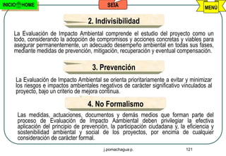 INICIO     HOME                                 SEIA                                      MENÚ

                                       2. Indivisibilidad
     La Evaluación de Impacto Ambiental comprende el estudio del proyecto como un
     todo, considerando la adopción de compromisos y acciones concretas y viables para
     asegurar permanentemente, un adecuado desempeño ambiental en todas sus fases,
     mediante medidas de prevención, mitigación, recuperación y eventual compensación.

                                         3. Prevención
         La Evaluación de Impacto Ambiental se orienta prioritariamente a evitar y minimizar
         los riesgos e impactos ambientales negativos de carácter significativo vinculados al
         proyecto, bajo un criterio de mejora continua.

                                       4. No Formalismo
         Las medidas, actuaciones, documentos y demás medios que forman parte del
         proceso de Evaluación de Impacto Aambiental deben privilegiar la efectiva
         aplicación del principio de prevención, la participación ciudadana y, la eficiencia y
         sostenibilidad ambiental y social de los proyectos, por encima de cualquier
         consideración de carácter formal.
                                              j.pomachagua p.                    121
 