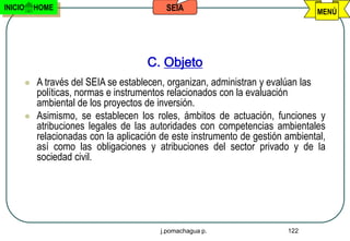 INICIO       HOME                            SEIA                                 MENÚ




                                        C. Objeto
            A través del SEIA se establecen, organizan, administran y evalúan las
             políticas, normas e instrumentos relacionados con la evaluación
             ambiental de los proyectos de inversión.
            Asimismo, se establecen los roles, ámbitos de actuación, funciones y
             atribuciones legales de las autoridades con competencias ambientales
             relacionadas con la aplicación de este instrumento de gestión ambiental,
             así como las obligaciones y atribuciones del sector privado y de la
             sociedad civil.




                                           j.pomachagua p.                 122
 