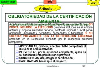 INICIO   HOME                             SEIA                                 MENÚ

                                  Artículo .
                                      3°
         OBLIGATORIEDAD DE LA CERTIFICACIÓN
                     AMBIENTAL
         A partir de la entrada en vigencia del Reglamento de laambiental)Ley, NO
          (Ley del Sistema Nacional de Evaluación de Impacto presente SEIA
         PODRÁ INICIARSE LA EJECUCIÓN proyectos incluidos en el artículo
         anterior y ninguna autoridad nacional, sectorial, regional o local podrá
         aprobarlas, autorizarlas, permitirlas, concederlas o habilitarlas SI NO
         CUENTAN PREVIAMENTE CON LA CERTIFICACIÓN AMBIENTAL
         contenida en la Resolución expedida por la respectiva autoridad
         competente.
                APROBARLAS, calificar, y declarar hábil competente el
                   inicio de la obra o actividad.
                PERMITIRLAS, por la autoridad competente, quien da
                   su consentimiento para iniciar el proyecto
                CONCEDERLAS, dar, otorgar la certificación.
                HABILITARLAS, hacer apto el proyecto.
                                        j.pomachagua p.                 125
 