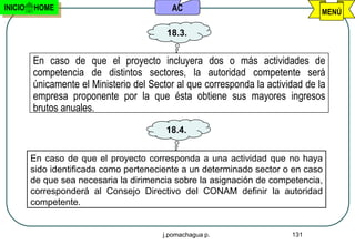INICIO   HOME                              AC                                    MENÚ

                                          18.3.


         En caso de que el proyecto incluyera dos o más actividades de
         competencia de distintos sectores, la autoridad competente será
         únicamente el Ministerio del Sector al que corresponda la actividad de la
         empresa proponente por la que ésta obtiene sus mayores ingresos
         brutos anuales.
                                          18.4.


         En caso de que el proyecto corresponda a una actividad que no haya
         sido identificada como perteneciente a un determinado sector o en caso
         de que sea necesaria la dirimencia sobre la asignación de competencia,
         corresponderá al Consejo Directivo del CONAM definir la autoridad
         competente.


                                         j.pomachagua p.                 131
 