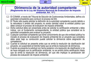 INICIO     HOME                                     AC                                           MENÚ

                  Dirimencia de la autoridad competente
             (Reglamento de la Ley del Sistema Nacional de Evaluación de Impacto
                                      ambiental. Art. 11°)

          El CONAM, a través del Tribunal de Solución de Controversias Ambientales, define a la
           autoridad competente para conducir el proceso de EIA.
          El Titular sólo puede solicitar la definición de la autoridad competente cuando debido a
           la naturaleza o ámbito del proyecto no exista claridad sobre la entidad pública que
           debe conducir el proceso de evaluación de impacto ambiental.
          Dicha solicitud debe ser presentada antes de solicitar la certificación ambiental y debe
           indicar, con el fundamento correspondiente, la entidad pública que considere es la
           autoridad competente para evaluar su proyecto.
          Cualquier autoridad competente que tome conocimiento de que otra entidad pública ha
           iniciado el proceso de evaluación de impacto ambiental de un proyecto que considera
           debe estar bajo su conducción puede solicitar la dirimencia sobre asignación de
           competencia.
          Cuando la solicitud se presente antes que se emita la resolución de clasificación del
           proyecto, se suspenderá el trámite hasta que se emita la resolución de dirimencia.
          Cuando se presenta la solicitud con fecha posterior a la resolución de clasificación y no
           se haya otorgado aun la certificación ambiental, no se emitirá dicha certificación hasta
           que se emita la resolución de dirimencia, sin que ello implique la paralización del
           proceso de evaluación de impacto ambiental.

                                                  j.pomachagua p.                       133
 