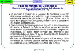 INICIO   HOME                               AC                                 MENÚ

                       Procedimiento de Dirimencia
                (Reglamento de la Ley del Sistema Nacional de Evaluación de
                                Impacto ambiental. Art. 12°)

          La admisión a trámite de la solicitud de dirimencia, debe ser
           debidamente notificada a la autoridad cuya competencia ha sido
           cuestionada, dentro del plazo de cinco (5) días hábiles desde la
           fecha de su presentación, incluyendo, de ser el caso, la solicitud de
           información correspondiente.
          Para determinar la competencia de un proyecto, o para resolver una
           dirimencia, el Tribunal de Solución de Controversias Ambientales
           debe requerir el pronunciamiento de las autoridades competentes
           involucradas, las cuales deben entregar esta información bajo
           responsabilidad en un plazo no mayor de cinco (5) días después de
           notificada la solicitud de información.
          En caso de dirimencia, la autoridad que la solicita entrega dicha
           información en la misma solicitud. Vencido dicho plazo el Tribunal
           debe resolver con la información que le haya sido remitida.

                                         j.pomachagua p.                 134
 