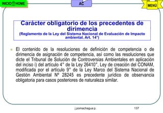 INICIO   HOME                             AC                                    MENÚ



           Carácter obligatorio de los precedentes de
                           dirimencia
          (Reglamento de la Ley del Sistema Nacional de Evaluación de Impacto
                                   ambiental. Art. 14°)


        El contenido de la resoluciones de definición de competencia o de
         dirimencia de asignación de competencia, así como las resoluciones que
         dicte el Tribunal de Solución de Controversias Ambientales en aplicación
         del inciso i) del artículo 4° de la Ley 26410°, Ley de creación del CONAM,
         modificada por el artículo 9° de la Ley Marco del Sistema Nacional de
         Gestión Ambiental Nº 28245 es precedente jurídico de observancia
         obligatoria para casos posteriores de naturaleza similar.




                                        j.pomachagua p.                 137
 