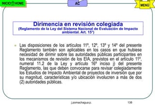 INICIO   HOME                               AC                                     MENÚ




                     Dirimencia en revisión colegiada
             (Reglamento de la Ley del Sistema Nacional de Evaluación de Impacto
                                      ambiental. Art. 15°)


            Las disposiciones de los artículos 11º, 12º, 13º y 14º del presente
             Reglamento también son aplicables en los casos en que hubiese
             necesidad de dirimir sobre las autoridades públicas participantes en
             los mecanismos de revisión de los EIA, previstos en el artículo 11º,
             numeral 11.2 de la Ley y artículo 16º inciso j) del presente
             Reglamento, las que deben convocarse para revisar colegiadamente
             los Estudios de Impacto Ambiental de proyectos de inversión que por
             su magnitud, características y/o ubicación involucren a más de dos
             (2) autoridades públicas.



                                          j.pomachagua p.                 138
 