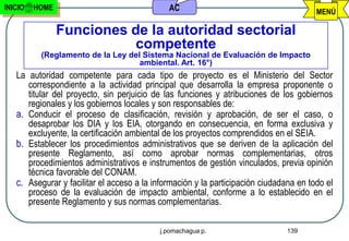 INICIO   HOME                                 AC                                        MENÚ

                Funciones de la autoridad sectorial
                           competente
          (Reglamento de la Ley del Sistema Nacional de Evaluación de Impacto
                                   ambiental. Art. 16°)
   La autoridad competente para cada tipo de proyecto es el Ministerio del Sector
      correspondiente a la actividad principal que desarrolla la empresa proponente o
      titular del proyecto, sin perjuicio de las funciones y atribuciones de los gobiernos
      regionales y los gobiernos locales y son responsables de:
   a. Conducir el proceso de clasificación, revisión y aprobación, de ser el caso, o
      desaprobar los DIA y los EIA, otorgando en consecuencia, en forma exclusiva y
      excluyente, la certificación ambiental de los proyectos comprendidos en el SEIA.
   b. Establecer los procedimientos administrativos que se deriven de la aplicación del
      presente Reglamento, así como aprobar normas complementarias, otros
      procedimientos administrativos e instrumentos de gestión vinculados, previa opinión
      técnica favorable del CONAM.
   c. Asegurar y facilitar el acceso a la información y la participación ciudadana en todo el
      proceso de la evaluación de impacto ambiental, conforme a lo establecido en el
      presente Reglamento y sus normas complementarias.

                                           j.pomachagua p.                     139
 