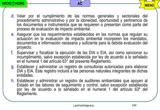 INICIO        HOME                                 AC                                       MENÚ

         d. Velar por el cumplimiento de las normas generales y sectoriales del
              procedimiento administrativo y por la idoneidad, oportunidad y pertinencia de
              los documentos e instrumentos que se requieren o presentan como parte del
              proceso de evaluación de impacto ambiental.
         e.   Asegurar que los requerimientos establecidos en las normas que regulan su
              actuación en la evaluación de impacto ambiental incorporen los mandatos,
              documentos e información necesaria y suficiente para la debida evaluación del
              proyecto.
         f.   Supervisar y fiscalizar la ejecución de las DIA o EIA, así como sancionar su
              incumplimiento, salvo excepción establecida por ley de acuerdo a lo señalado
              en el numeral 1 del artículo 63° del presente Reglamento.
         g.   Establecer y administrar un registro de consultoras autorizadas para elaborar
              DIA y EIA. Este registro incluirá a las personas naturales integrantes de dichas
              entidades.
         h.   Establecer y administrar un registro de auditores ambientales que apoyen al
              Estado en las labores de seguimiento y control, salvo excepción establecida
              por ley de acuerdo a lo señalado en el numeral 1 del artículo 63º del
              Reglamento.

                                                j.pomachagua p.                     140
 