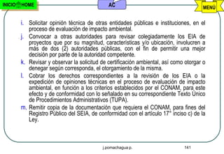 INICIO   HOME                                    AC                                        MENÚ


         i. Solicitar opinión técnica de otras entidades públicas e instituciones, en el
              proceso de evaluación de impacto ambiental.
         j.   Convocar a otras autoridades para revisar colegiadamente los EIA de
              proyectos que por su magnitud, características y/o ubicación, involucren a
              más de dos (2) autoridades públicas, con el fin de permitir una mejor
              decisión por parte de la autoridad competente.
         k.   Revisar y observar la solicitud de certificación ambiental, así como otorgar o
              denegar según corresponda, el otorgamiento de la misma.
         l.   Cobrar los derechos correspondientes a la revisión de los EIA o la
              expedición de opiniones técnicas en el proceso de evaluación de impacto
              ambiental, en función a los criterios establecidos por el CONAM, para este
              efecto y de conformidad con lo señalado en su correspondiente Texto Único
              de Procedimientos Administrativos (TUPA).
         m.   Remitir copia de la documentación que requiera el CONAM, para fines del
              Registro Público del SEIA, de conformidad con el artículo 17° inciso c) de la
              Ley.



                                              j.pomachagua p.                     141
 