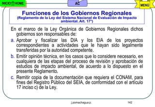 INICIO     HOME                             AC                                    MENÚ

              Funciones de los Gobiernos Regionales
            (Reglamento de la Ley del Sistema Nacional de Evaluación de Impacto
                                     ambiental. Art. 17°)

         En el marco de la Ley Orgánica de Gobiernos Regionales dichos
            gobiernos son responsables de:
         a. Aprobar y fiscalizar las DIA y los EIA de los proyectos
            correspondientes a actividades que le hayan sido legalmente
            transferidas por la autoridad competente.
         b. Emitir opinión técnica, en los casos que lo considere necesario, en
            cualquiera de las etapas del proceso de revisión y aprobación de
            estudios de impacto ambiental, de acuerdo a lo dispuesto en el
            presente Reglamento.
         c. Remitir copia de la documentación que requiera el CONAM, para
            fines del Registro Público del SEIA, de conformidad con el artículo
            17 inciso c) de la Ley.

                                          j.pomachagua p.                142
 