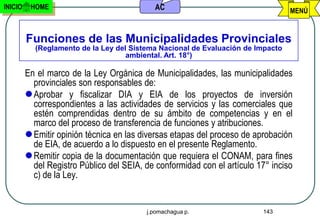 INICIO    HOME                              AC                                    MENÚ


         Funciones de las Municipalidades Provinciales
           (Reglamento de la Ley del Sistema Nacional de Evaluación de Impacto
                                    ambiental. Art. 18°)

         En el marco de la Ley Orgánica de Municipalidades, las municipalidades
           provinciales son responsables de:
          Aprobar y fiscalizar DIA y EIA de los proyectos de inversión
           correspondientes a las actividades de servicios y las comerciales que
           estén comprendidas dentro de su ámbito de competencias y en el
           marco del proceso de transferencia de funciones y atribuciones.
          Emitir opinión técnica en las diversas etapas del proceso de aprobación
           de EIA, de acuerdo a lo dispuesto en el presente Reglamento.
          Remitir copia de la documentación que requiera el CONAM, para fines
           del Registro Público del SEIA, de conformidad con el artículo 17° inciso
           c) de la Ley.


                                          j.pomachagua p.                 143
 