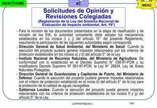 INICIO   HOME                                      AC                                             MENÚ
                            Solicitudes de Opinión y
                             Revisiones Colegiadas
                        (Reglamento de la Ley del Sistema Nacional de
                          Evaluación de Impacto ambiental. Art. 19°)
          Para  la revisión de los documentos presentados en la etapa de clasificación y de
           revisión de los EIA, la autoridad competente debe adoptar los mecanismos
           establecidos en los incisos i) y j) del artículo 16° del presente Reglamento,
           requiriendo la participación de las siguientes autoridades según corresponda:
          Dirección General de Salud Ambiental, del Ministerio de Salud: Cuando la
           ejecución del proyecto pudiera generar impactos relacionados con los criterios de
           protección establecidos en los incisos a) y b) del artículo 5° de la Ley.
          Instituto Nacional de Recursos Naturales, del Ministerio de Agricultura: De
           conformidad con lo establecido en el Decreto Supremo N° 056-97-PCM y su
           modificatoria Decreto Supremo Nº 061-97-PCM, la Ley N° 26834, Ley de Áreas
           Naturales Protegidas.
          Dirección General de Guardacostas y Capitanías de Puerto, del Ministerio de
           Defensa: Cuando la ejecución del proyecto pudiera generar impactos relacionados
           con el criterio de protección establecido en el inciso b) del artículo 5° de la Ley para
           la protección de la calidad de aguas navegables.
          Gobiernos Locales: Cuando la ejecución del proyecto pueda generar impactos
           relacionados con los criterios de protección establecidos en los incisos f) y g) del
           artículo 5° de la Ley.
                                                j.pomachagua p.                         144
 