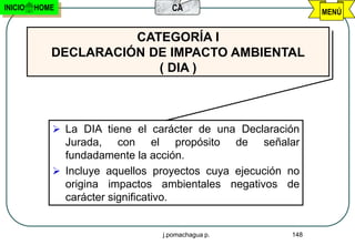 INICIO   HOME                     CA                          MENÚ


                      CATEGORÍA I
            DECLARACIÓN DE IMPACTO AMBIENTAL
                         ( DIA )



             La DIA tiene el carácter de una Declaración
              Jurada, con el propósito de señalar
              fundadamente la acción.
             Incluye aquellos proyectos cuya ejecución no
              origina impactos ambientales negativos de
              carácter significativo.


                                j.pomachagua p.         148
 