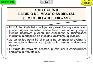 INICIO    HOME                        CA                           MENÚ


                          CATEGORÍA II
                 ESTUDIO DE IMPACTO AMBIENTAL
                   SEMIDETALLADO ( EIA – sd )

          El EIA Semidetallado, incluye los proyectos cuya ejecución
           puede originar impactos ambientales moderados y cuyos
           efectos negativos pueden ser eliminados o minimizados
           mediante la adopción de medidas fácilmente aplicables.
          Su contenido permitirá al organismo competente evaluar si
           su impacto ambiental se ajusta a la normas ambientales
           vigentes,
          El titular del proyecto además, puede incluir compromisos
           ambientales voluntarios.


                                    j.pomachagua p.          149
 