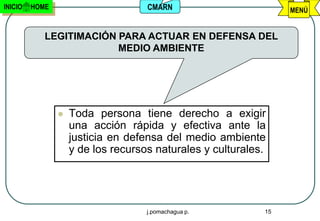 INICIO   HOME                       CMARN                        MENÚ


            LEGITIMACIÓN PARA ACTUAR EN DEFENSA DEL
                         MEDIO AMBIENTE




                   Toda persona tiene derecho a exigir
                    una acción rápida y efectiva ante la
                    justicia en defensa del medio ambiente
                    y de los recursos naturales y culturales.




                                    j.pomachagua p.         15
 