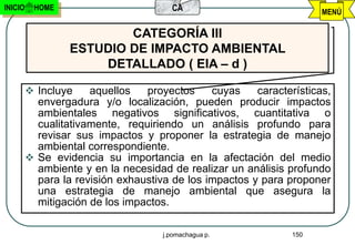 INICIO    HOME                         CA                             MENÚ

                          CATEGORÍA III
                  ESTUDIO DE IMPACTO AMBIENTAL
                      DETALLADO ( EIA – d )

          Incluye    aquellos   proyectos     cuyas    características,
           envergadura y/o localización, pueden producir impactos
           ambientales negativos significativos, cuantitativa o
           cualitativamente, requiriendo un análisis profundo para
           revisar sus impactos y proponer la estrategia de manejo
           ambiental correspondiente.
          Se evidencia su importancia en la afectación del medio
           ambiente y en la necesidad de realizar un análisis profundo
           para la revisión exhaustiva de los impactos y para proponer
           una estrategia de manejo ambiental que asegura la
           mitigación de los impactos.

                                     j.pomachagua p.            150
 