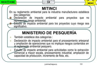 INICIO   HOME                            CA                                  MENÚ

                                     MITINCI
         En su reglamento ambiental para la industria manufacturera establece
            dos categorías:
            Declaración de impacto ambiental para proyectos que no
            representan riesgo ambiental.
            Estudio de impacto ambiental para los proyectos cuyo riesgo sea
            significativo.

                   MINISTERIO DE PESQUERÍA
            También establece dos categorías :
            Declaración de impacto ambiental para el procesamiento artesanal
             y ampliación de operaciones que no implique riesgos contenidos en
             el reglamento ambiental pesquero.
            Estudio de impacto ambiental para actividades como la extracción
             comercial a mayor escala, procesamiento industrial, ampliación de
             capacidad de producción, incremento de flota, etc.

                                       j.pomachagua p.                151
 