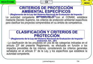 INICIO     HOME                               CA                                     MENÚ

                      CRITERIOS DE PROTECCIÓN
                       AMBIENTAL ESPECÍFICOS
            (Reglamento de la Ley del Sistema Nacional de Evaluación de Impacto
     La     autoridad competente ambiental. Art.. 27º) con el CONAM, establece
                                    en coordinación
     mediante Decreto Supremo, los criterios de protección ambiental específicos
     para clasificar los proyectos comprendidos en su ámbito de competencia.


                   CLASIFICACIÓN Y CRITERIOS DE
                           PROTECCIÓN
               (Reglamento de la Ley del Sistema Nacional de Evaluación de Impacto
                                       ambiental. Art.. 28º)
         La  clasificación de los proyectos en una de las categorías indicadas en el
         artículo 23º del presente Reglamento, es efectuada en función a los
         impactos previsibles de los mismos, considerando los criterios generales
         señalados en el artículo 5° de la Ley, y los específicos que establece la
         autoridad competente.

                                            j.pomachagua p.                 154
 