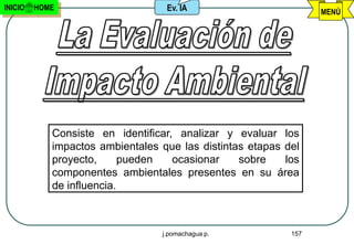 INICIO   HOME                     Ev. IA                         MENÚ




            Consiste en identificar, analizar y evaluar los
            impactos ambientales que las distintas etapas del
            proyecto,      pueden   ocasionar    sobre    los
            componentes ambientales presentes en su área
            de influencia.



                                 j.pomachagua p.           157
 