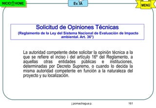 INICIO   HOME                           Ev. IA                                  MENÚ




                    Solicitud de Opiniones Técnicas
          (Reglamento de la Ley del Sistema Nacional de Evaluación de Impacto
                                  ambiental. Art. 36°)



            La autoridad competente debe solicitar la opinión técnica a la
            que se refiere el inciso i del artículo 16º del Reglamento, a
            aquellas otras entidades públicas e instituciones,
            determinadas por Decreto Supremo, o cuando lo decida la
            misma autoridad competente en función a la naturaleza del
            proyecto y su localización.




                                       j.pomachagua p.                 161
 