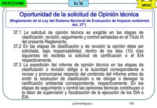 INICIO   HOME                               Ev. IA                                   MENÚ

            Oportunidad de la solicitud de Opinión técnica
     (Reglamento de la Ley del Sistema Nacional de Evaluación de Impacto ambiental.
                                        Art. 37°)

         37.1 La solicitud de opinión técnica es exigible en las etapas de
             clasificación, revisión, seguimiento y control señaladas en el Título III
             del presente Reglamento.
         37.2 En las etapas de clasificación o de revisión la opinión debe ser
             solicitada, bajo responsabilidad, dentro de los diez (10) días
             siguientes de recibida la solicitud de certificación o el EIA
             respectivamente.
         37.3 La expedición del informe de opinión técnica en las etapas de
             clasificación o revisión obliga a la autoridad correspondiente a
             revisar y pronunciarse respecto del contenido del informe antes de
             emitir la resolución de clasificación o de otorgar o denegar la
             certificación ambiental correspondiente, respectivamente. En las
             etapas de seguimiento y control las opiniones técnicas contribuyen a
             la labor de supervisión y fiscalización de la ejecución de los DIA o
             EIA.
                                           j.pomachagua p.                   162
 