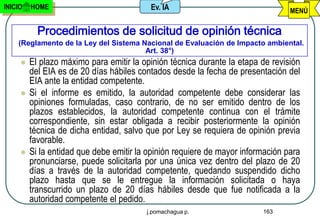 INICIO   HOME                             Ev. IA                                 MENÚ

           Procedimientos de solicitud de opinión técnica
    (Reglamento de la Ley del Sistema Nacional de Evaluación de Impacto ambiental.
                                       Art. 38°)
        El plazo máximo para emitir la opinión técnica durante la etapa de revisión
         del EIA es de 20 días hábiles contados desde la fecha de presentación del
         EIA ante la entidad competente.
        Si el informe es emitido, la autoridad competente debe considerar las
         opiniones formuladas, caso contrario, de no ser emitido dentro de los
         plazos establecidos, la autoridad competente continua con el trámite
         correspondiente, sin estar obligada a recibir posteriormente la opinión
         técnica de dicha entidad, salvo que por Ley se requiera de opinión previa
         favorable.
        Si la entidad que debe emitir la opinión requiere de mayor información para
         pronunciarse, puede solicitarla por una única vez dentro del plazo de 20
         días a través de la autoridad competente, quedando suspendido dicho
         plazo hasta que se le entregue la información solicitada o haya
         transcurrido un plazo de 20 días hábiles desde que fue notificada a la
         autoridad competente el pedido.
                                         j.pomachagua p.                 163
 