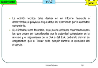 INICIO   HOME                             Ev. IA                               MENÚ




            La opinión técnica debe derivar en un informe favorable o
             desfavorable al proyecto el que debe ser examinado por la autoridad
             competente.
            Si el informe fuera favorable, este puede contener recomendaciones
             las que deben ser consideradas por la autoridad competente en la
             revisión y el seguimiento de la DIA o del EIA. pudiendo derivar en
             obligaciones que el Titular debe cumplir durante la ejecución del
             proyecto.




                                         j.pomachagua p.                164
 