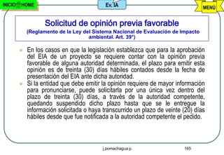 INICIO   HOME                               Ev. IA                                 MENÚ


                    Solicitud de opinión previa favorable
             (Reglamento de la Ley del Sistema Nacional de Evaluación de Impacto
                                     ambiental. Art. 39°)

            En los casos en que la legislación establezca que para la aprobación
             del EIA de un proyecto se requiere contar con la opinión previa
             favorable de alguna autoridad determinada, el plazo para emitir esta
             opinión es de treinta (30) días hábiles contados desde la fecha de
             presentación del EIA ante dicha autoridad.
            Si la entidad que debe emitir la opinión requiere de mayor información
             para pronunciarse, puede solicitarla por una única vez dentro del
             plazo de treinta (30) días, a través de la autoridad competente,
             quedando suspendido dicho plazo hasta que se le entregue la
             información solicitada o haya transcurrido un plazo de veinte (20) días
             hábiles desde que fue notificada a la autoridad competente el pedido.



                                           j.pomachagua p.                 165
 