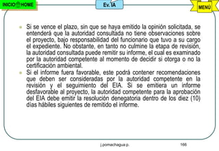 INICIO   HOME                               Ev. IA                                 MENÚ


            Si se vence el plazo, sin que se haya emitido la opinión solicitada, se
             entenderá que la autoridad consultada no tiene observaciones sobre
             el proyecto, bajo responsabilidad del funcionario que tuvo a su cargo
             el expediente. No obstante, en tanto no culmine la etapa de revisión,
             la autoridad consultada puede remitir su informe, el cual es examinado
             por la autoridad competente al momento de decidir si otorga o no la
             certificación ambiental.
            Si el informe fuera favorable, este podrá contener recomendaciones
             que deben ser consideradas por la autoridad competente en la
             revisión y el seguimiento del EIA. Si se emitiera un informe
             desfavorable al proyecto, la autoridad competente para la aprobación
             del EIA debe emitir la resolución denegatoria dentro de los diez (10)
             días hábiles siguientes de remitido el informe.




                                           j.pomachagua p.                 166
 