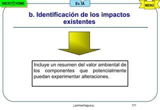 INICIO   HOME                      Ev. IA                          MENÚ

                b. Identificación de los impactos
                            existentes




                 Incluye un resumen del valor ambiental de
                 los componentes que potencialmente
                 puedan experimentar alteraciones.




                                  j.pomachagua p.            171
 