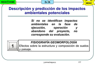 INICIO   HOME                     Ev. IA                         MENÚ

         Descripción y predicción de los impactos
                 ambientales potenciales
                        Si no se identifican impactos
                        ambientales en la fase de
                        ejecución,     operación    y
                        abandono del proyecto, no
                        corresponde su evaluación.

                         FISIOGRAFÍA GEOMORFOLOGÍA
          1     Efectos sobre la estructura y composición de suelos
                y paisaje.



                                 j.pomachagua p.           177
 