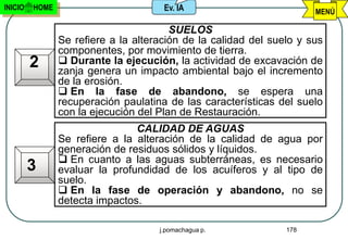INICIO   HOME                         Ev. IA                          MENÚ

                                        SUELOS
                Se refiere a la alteración de la calidad del suelo y sus
                componentes, por movimiento de tierra.
         2       Durante la ejecución, la actividad de excavación de
                zanja genera un impacto ambiental bajo el incremento
                de la erosión.
                 En la fase de abandono, se espera una
                recuperación paulatina de las características del suelo
                con la ejecución del Plan de Restauración.
                                CALIDAD DE AGUAS
                Se refiere a la alteración de la calidad de agua por
                generación de residuos sólidos y líquidos.
                 En cuanto a las aguas subterráneas, es necesario
         3      evaluar la profundidad de los acuíferos y al tipo de
                suelo.
                 En la fase de operación y abandono, no se
                detecta impactos.

                                     j.pomachagua p.            178
 