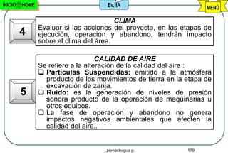 INICIO   HOME                        Ev. IA                         MENÚ

                                         CLIMA
                Evaluar si las acciones del proyecto, en las etapas de
         4      ejecución, operación y abandono, tendrán impacto
                sobre el clima del área.

                                    CALIDAD DE AIRE
                Se refiere a la alteración de la calidad del aire :
                 Partículas Suspendidas: emitido a la atmósfera
                  producto de los movimientos de tierra en la etapa de
                  excavación de zanja.
         5       Ruido: es la generación de niveles de presión
                  sonora producto de la operación de maquinarias u
                  otros equipos.
                 La fase de operación y abandono no genera
                  impactos negativos ambientales que afecten la
                  calidad del aire..


                                    j.pomachagua p.           179
 
