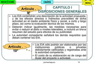 INICIO   HOME                         CMARN                                 MENÚ

                   Artículo .        CAPITULO I
                       9°     DISPOSICIONES GENERALES
           Los EIA contendrán una descripción de la actividad propuesta,
           y de los efectos directos o indirectos previsibles de dicha
           actividad en el medio ambiente físico y social, a corto y largo
           plazo, así como la evaluación técnica de los mismos.
           Deberán indicar igualmente, las medidas necesarias para
           evitar o reducir el daño a niveles tolerables, e incluirá un breve
           resumen del estudio para efectos de su publicidad.
           La autoridad competente señalará los demás requisitos que
           deban contener los EIA.

                               Los EIA sólo podrán ser elaborados por las
         Artículo .            instituciones     públicas      o privadas
            10°                debidamente calificadas y registradas ante
                               la autoridad competente.
                               El costo de su elaboración es de cargo del
                               titular del proyecto o actividad.
                                      j.pomachagua p.                18
 