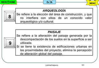 INICIO   HOME                         Ev. IA                          MENÚ


                                    ARQUEOLOGÍA
                Se refiere a la elección del área de construcción, y que
         8        no interfiera con sitios de un conocido valor
                  arqueológico y/o cultural.


                                        PAISAJE
                Se refiere a la alteración del paisaje generada por la
                   descompactación de los suelos en la superficie a ser
         9         utilizada.
                Si se tiene la existencia de edificaciones urbanas en
                   las proximidades del proyecto, elimina la percepción
                   de alteración global del paisaje.


                                     j.pomachagua p.            181
 