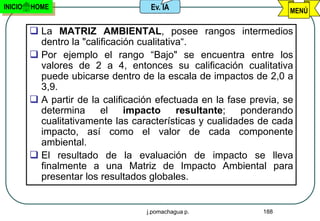 INICIO   HOME                        Ev. IA                          MENÚ

          La MATRIZ AMBIENTAL, posee rangos intermedios
           dentro la "calificación cualitativa“.
          Por ejemplo el rango “Bajo" se encuentra entre los
           valores de 2 a 4, entonces su calificación cualitativa
           puede ubicarse dentro de la escala de impactos de 2,0 a
           3,9.
          A partir de la calificación efectuada en la fase previa, se
           determina      el    impacto      resultante;  ponderando
           cualitativamente las características y cualidades de cada
           impacto, así como el valor de cada componente
           ambiental.
          El resultado de la evaluación de impacto se lleva
           finalmente a una Matriz de Impacto Ambiental para
           presentar los resultados globales.


                                    j.pomachagua p.            188
 
