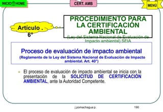 INICIO   HOME                          CERT. AMB                                MENÚ


                                     PROCEDIMIENTO PARA
         Artículo .                   LA CERTIFICACIÓN
             6°
                                         AMBIENTAL
                                   (Ley del Sistema Nacional de Evaluación de
                                             Impacto ambiental) SEIA

             Proceso de evaluación de impacto ambiental
          (Reglamento de la Ley del Sistema Nacional de Evaluación de Impacto
                                  ambiental. Art. 40°)

            El proceso de evaluación de impacto ambiental se inicia con la
             presentación de la SOLICITUD DE CERTIFICACIÓN
             AMBIENTAL, ante la Autoridad Competente.




                                       j.pomachagua p.                 190
 