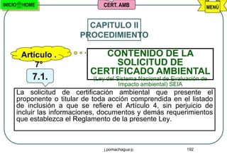 INICIO    HOME                      CERT. AMB                            MENÚ


                              CAPITULO II
                            PROCEDIMIENTO

          Artículo .              CONTENIDO DE LA
              7°                    SOLICITUD DE
                               CERTIFICADO AMBIENTAL
             7.1.               (Ley del Sistema Nacional de Evaluación de
                                          Impacto ambiental) SEIA
         La solicitud de certificación ambiental que presente el
         proponente o titular de toda acción comprendida en el listado
         de inclusión a que se refiere el Artículo 4, sin perjuicio de
         incluir las informaciones, documentos y demás requerimientos
         que establezca el Reglamento de la presente Ley.



                                    j.pomachagua p.               192
 